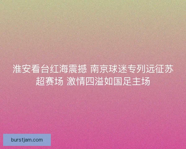 淮安看台红海震撼 南京球迷专列远征苏超赛场 激情四溢如国足主场
