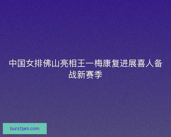 中国女排佛山亮相王一梅康复进展喜人备战新赛季