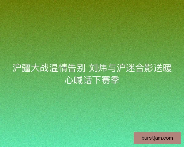 沪疆大战温情告别 刘炜与沪迷合影送暖心喊话下赛季