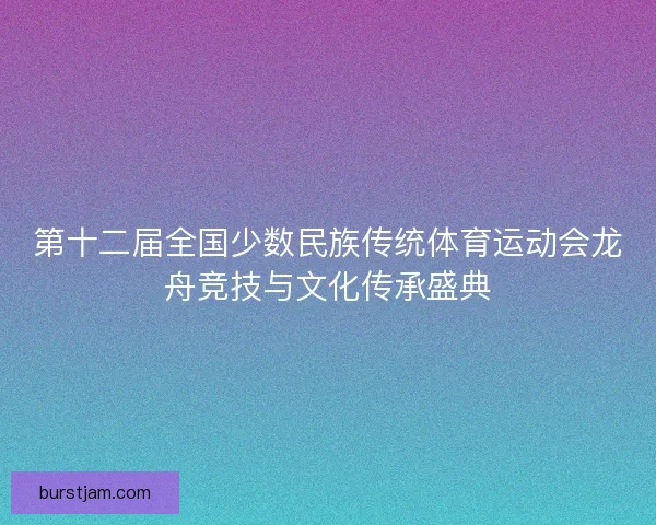 第十二届全国少数民族传统体育运动会龙舟竞技与文化传承盛典