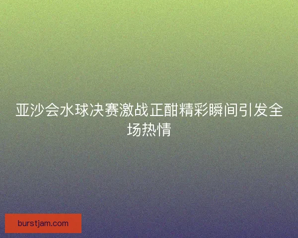 亚沙会水球决赛激战正酣精彩瞬间引发全场热情