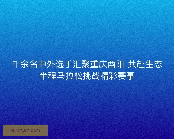 千余名中外选手汇聚重庆酉阳 共赴生态半程马拉松挑战精彩赛事